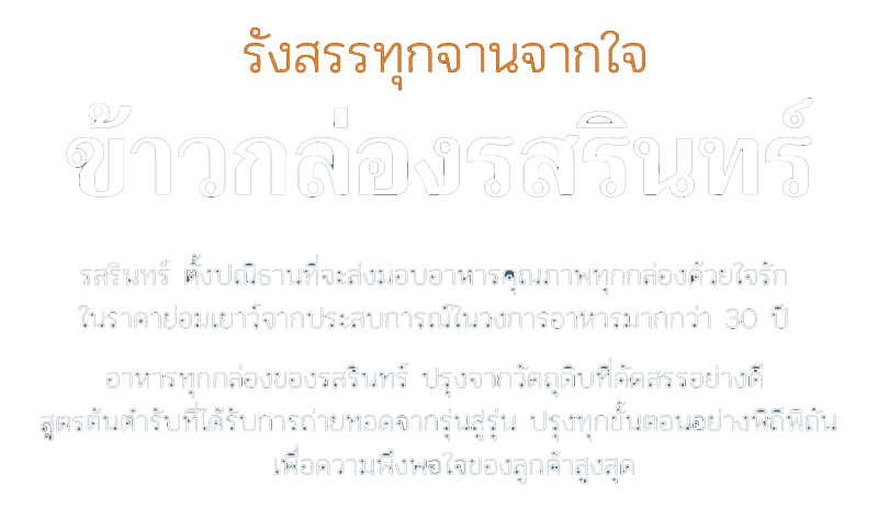 รังสรรทุกจานจากใจ รสรินทร์ Rosalyn ตั้งปณิธานที่จะส่งมอบอาหารคุณภาพทุกกล่องด้วยใจรัก ในราคาย่อมเยาว์ จากประสบการณ์ในวงการอาหารมากกว่า 30 ปี อาหารทุกกล่องของรสรินทร์ ปรุงจากวัตถุดิบที่คัดสรรอย่างดี สูตรต้นตำรับที่ได้รับการถ่ายทอดจากรุ่นสู่รุ่น ปรุงทุกขั้นตอนอย่างพิถีพิถัน เพื่อความพึงพอใจของลูกค้าสูงสุด